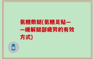 氨糖敷腿(氨糖足贴——缓解腿部疲劳的有效方式)