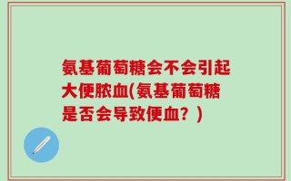 氨基葡萄糖会不会引起大便脓血(氨基葡萄糖是否会导致便血？)