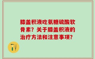 膝盖积液吃氨糖硫酸软骨素？关于膝盖积液的治疗方法和注意事项？