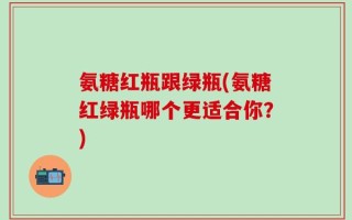 氨糖红瓶跟绿瓶(氨糖红绿瓶哪个更适合你？)