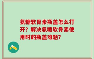 氨糖软骨素瓶盖怎么打开？解决氨糖软骨素使用时的瓶盖难题？