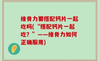 维骨力要搭配钙片一起吃吗(“搭配钙片一起吃？”——维骨力如何正确服用)