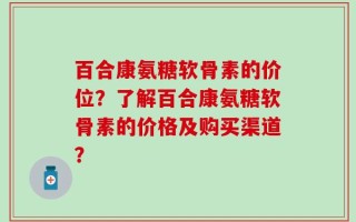 百合康氨糖软骨素的价位？了解百合康氨糖软骨素的价格及购买渠道？