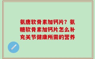 氨唐软骨素加钙片？氨糖软骨素加钙片怎么补充关节健康所需的营养