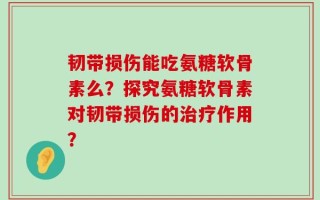 韧带损伤能吃氨糖软骨素么？探究氨糖软骨素对韧带损伤的治疗作用？