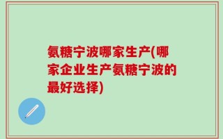 氨糖宁波哪家生产(哪家企业生产氨糖宁波的最好选择)
