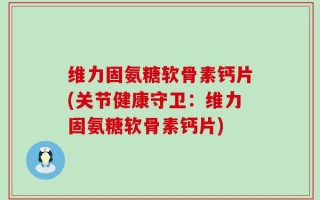 维力固氨糖软骨素钙片(关节健康守卫：维力固氨糖软骨素钙片)
