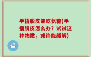 手指脱皮能吃氨糖(手指脱皮怎么办？试试这种物质，或许能缓解)