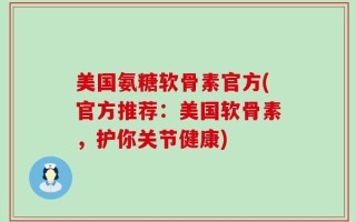 美国氨糖软骨素官方(官方推荐：美国软骨素，护你关节健康)