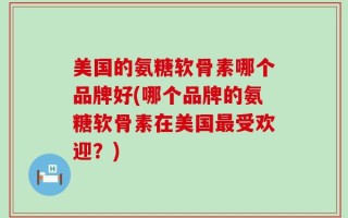 美国的氨糖软骨素哪个品牌好(哪个品牌的氨糖软骨素在美国最受欢迎？)