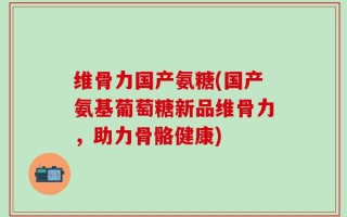维骨力国产氨糖(国产氨基葡萄糖新品维骨力，助力骨骼健康)