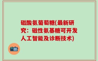 磁酸氨葡萄糖(最新研究：磁性氨基糖可开发人工智能及诊断技术)