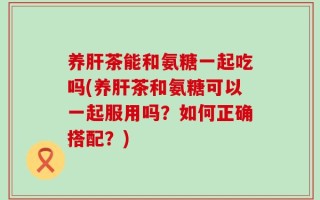 养肝茶能和氨糖一起吃吗(养肝茶和氨糖可以一起服用吗？如何正确搭配？)