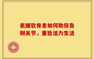 氨糖软骨素如何助你告别关节，重拾活力生活