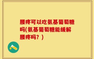 腰疼可以吃氨基葡萄糖吗(氨基葡萄糖能缓解腰疼吗？)