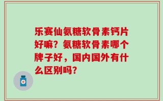 乐赛仙氨糖软骨素钙片好嘛？氨糖软骨素哪个牌子好，国内国外有什么区别吗？