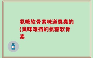 氨糖软骨素味道臭臭的(臭味难挡的氨糖软骨素
