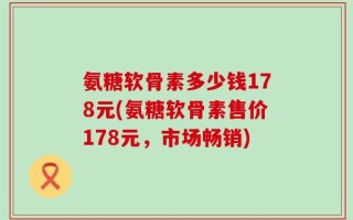 氨糖软骨素多少钱178元(氨糖软骨素售价178元，市场畅销)