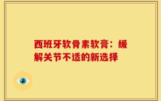 西班牙软骨素软膏：缓解关节不适的新选择