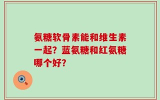 氨糖软骨素能和维生素一起？蓝氨糖和红氨糖哪个好？