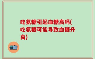吃氨糖引起血糖高吗(吃氨糖可能导致血糖升高)