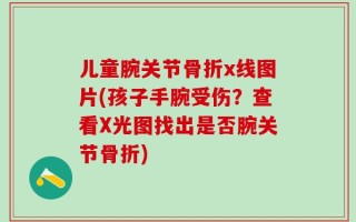 儿童腕关节骨折x线图片(孩子手腕受伤？查看X光图找出是否腕关节骨折)