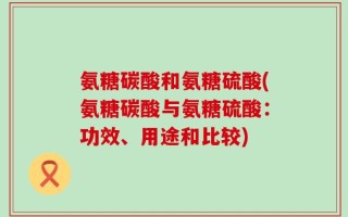 氨糖碳酸和氨糖硫酸(氨糖碳酸与氨糖硫酸：功效、用途和比较)