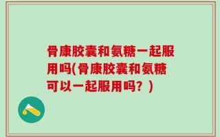骨康胶囊和氨糖一起服用吗(骨康胶囊和氨糖可以一起服用吗？)