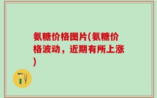 氨糖价格图片(氨糖价格波动，近期有所上涨)
