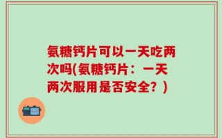 氨糖钙片可以一天吃两次吗(氨糖钙片：一天两次服用是否安全？)