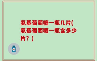 氨基葡萄糖一瓶几片(氨基葡萄糖一瓶含多少片？)