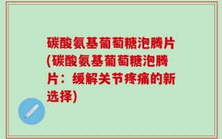碳酸氨基葡萄糖泡腾片(碳酸氨基葡萄糖泡腾片：缓解关节疼痛的新选择)