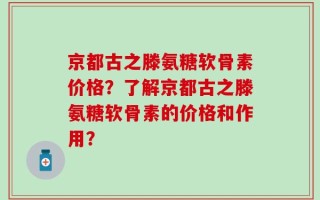 京都古之滕氨糖软骨素价格？了解京都古之滕氨糖软骨素的价格和作用？