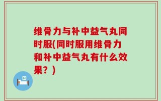 维骨力与补中益气丸同时服(同时服用维骨力和补中益气丸有什么效果？)
