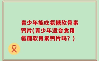 青少年能吃氨糖软骨素钙片(青少年适合食用氨糖软骨素钙片吗？)