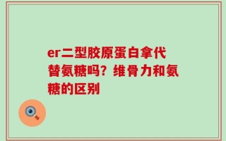 er二型胶原蛋白拿代替氨糖吗？维骨力和氨糖的区别