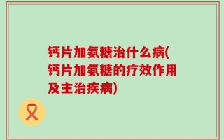 钙片加氨糖治什么病(钙片加氨糖的疗效作用及主治疾病)
