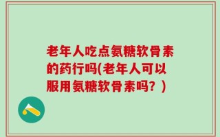老年人吃点氨糖软骨素的药行吗(老年人可以服用氨糖软骨素吗？)