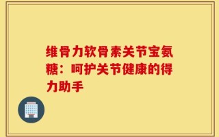 维骨力软骨素关节宝氨糖：呵护关节健康的得力助手