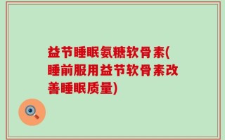 益节睡眠氨糖软骨素(睡前服用益节软骨素改善睡眠质量)