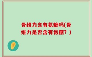 骨维力含有氨糖吗(骨维力是否含有氨糖？)