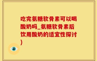 吃完氨糖软骨素可以喝酸奶吗_氨糖软骨素后饮用酸奶的适宜性探讨)