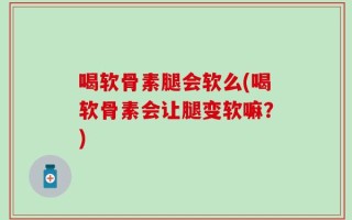 喝软骨素腿会软么(喝软骨素会让腿变软嘛？)