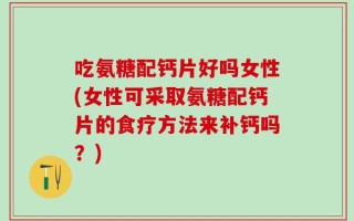 吃氨糖配钙片好吗女性(女性可采取氨糖配钙片的食疗方法来补钙吗？)