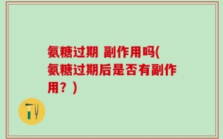 氨糖过期 副作用吗(氨糖过期后是否有副作用？)