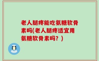 老人腿疼能吃氨糖软骨素吗(老人腿疼适宜用氨糖软骨素吗？)