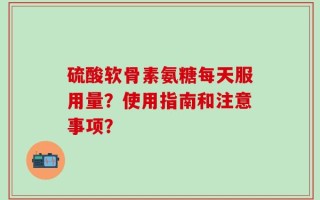 硫酸软骨素氨糖每天服用量？使用指南和注意事项？