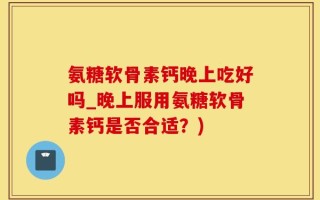 氨糖软骨素钙晚上吃好吗_晚上服用氨糖软骨素钙是否合适？)
