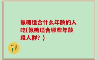 氨糖适合什么年龄的人吃(氨糖适合哪些年龄段人群？)