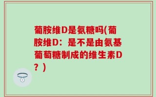 葡胺维D是氨糖吗(葡胺维D：是不是由氨基葡萄糖制成的维生素D？)